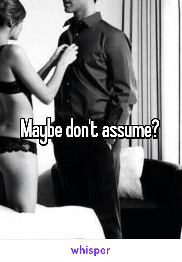 Maybe don't assume? 