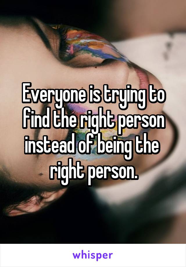 Everyone is trying to find the right person instead of being the  right person.