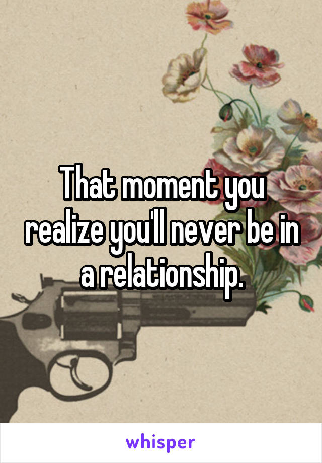 That moment you realize you'll never be in a relationship.