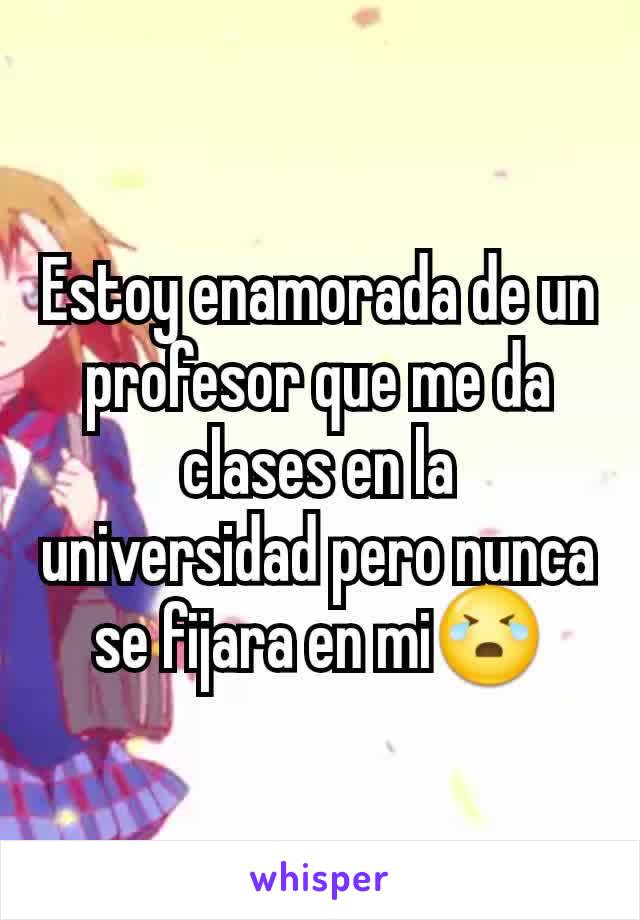 Estoy enamorada de un profesor que me da clases en la universidad pero nunca se fijara en mi😭