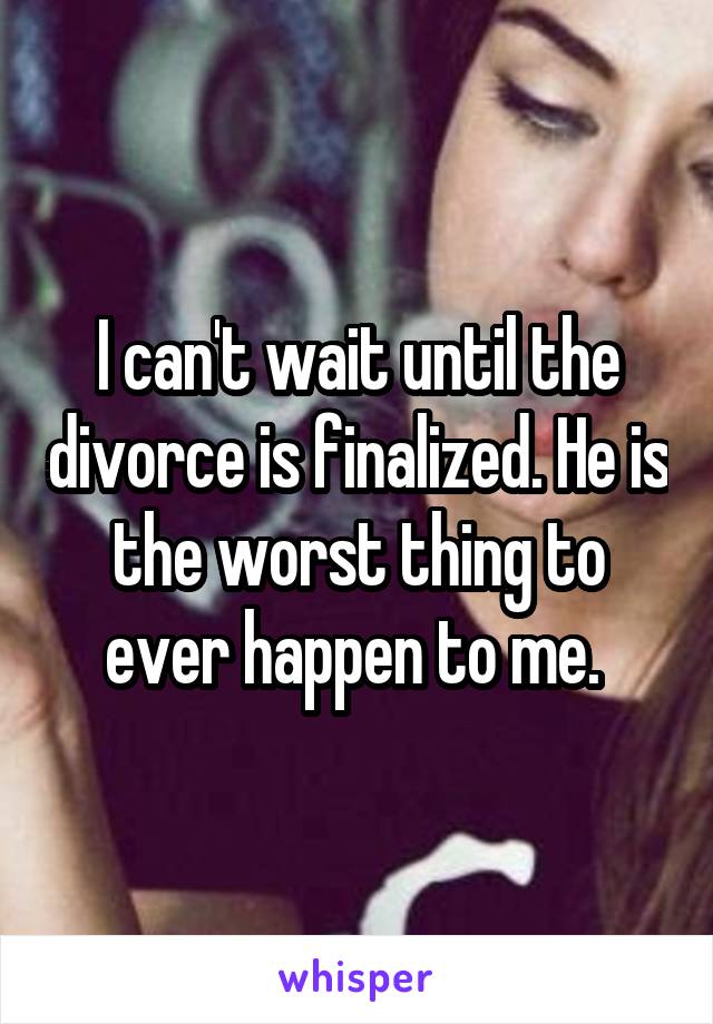 I can't wait until the divorce is finalized. He is the worst thing to ever happen to me. 