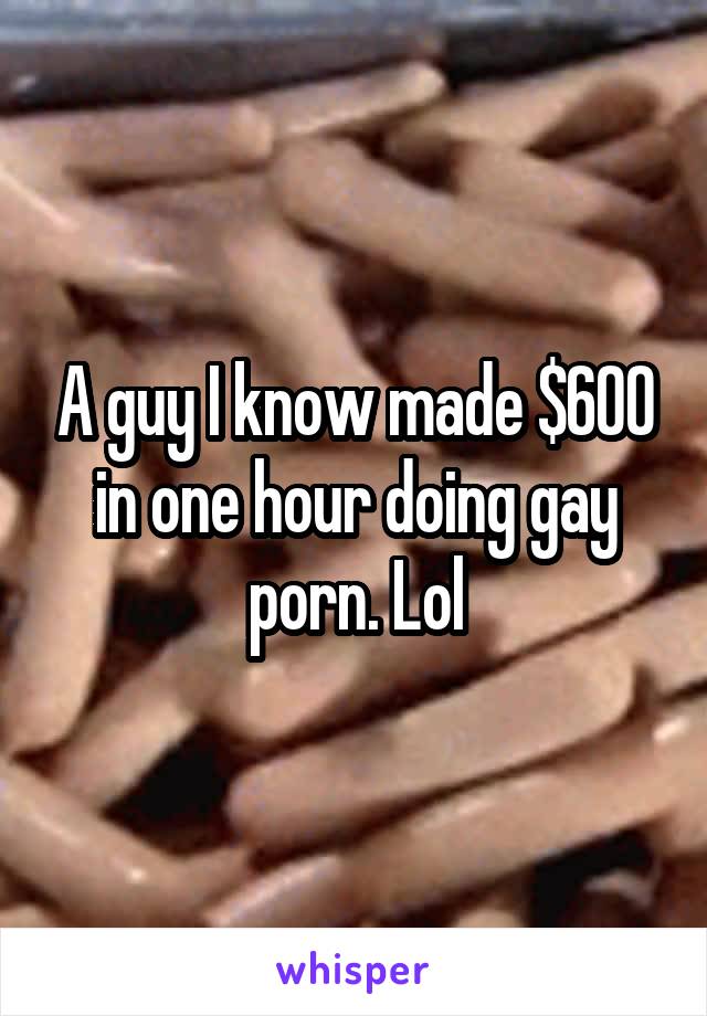 A guy I know made $600 in one hour doing gay porn. Lol