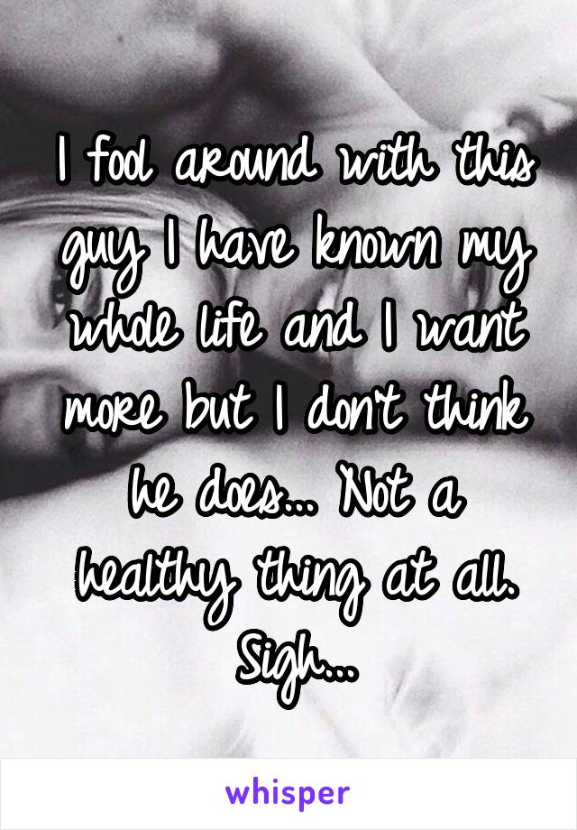 I fool around with this guy I have known my whole life and I want more but I don't think he does... Not a healthy thing at all. Sigh...