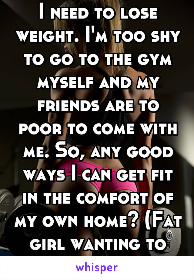 I need to lose weight. I'm too shy to go to the gym myself and my friends are to poor to come with me. So, any good ways I can get fit in the comfort of my own home? (Fat girl wanting to change) 