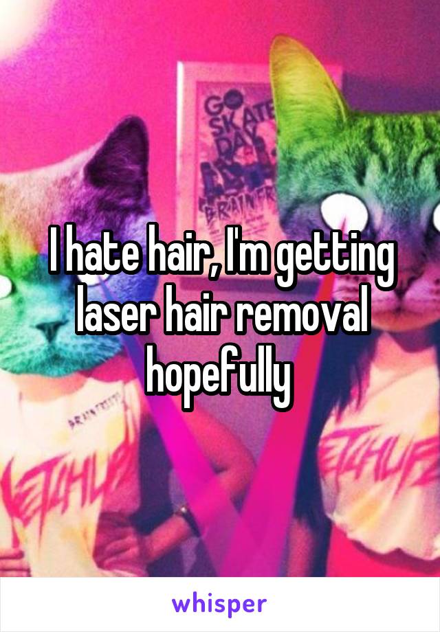 I hate hair, I'm getting laser hair removal hopefully 