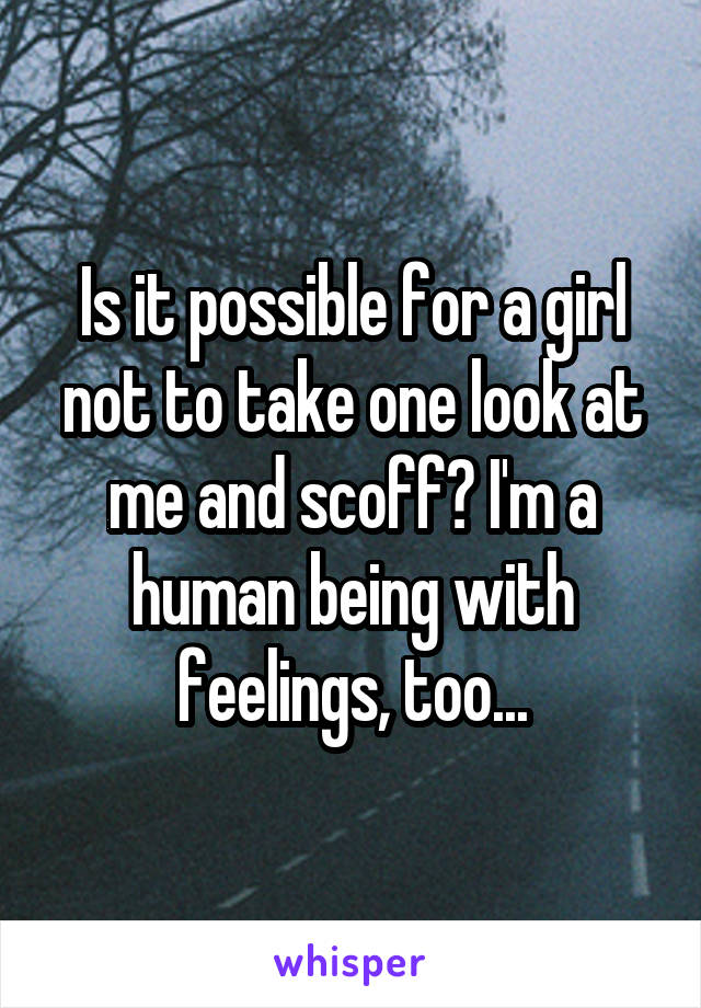 Is it possible for a girl not to take one look at me and scoff? I'm a human being with feelings, too...