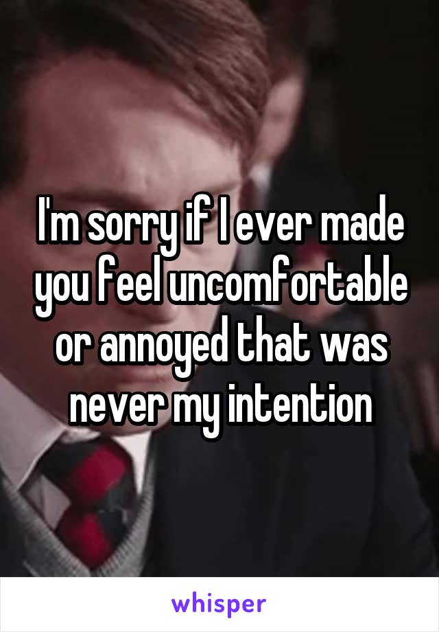 I'm sorry if I ever made you feel uncomfortable or annoyed that was never my intention