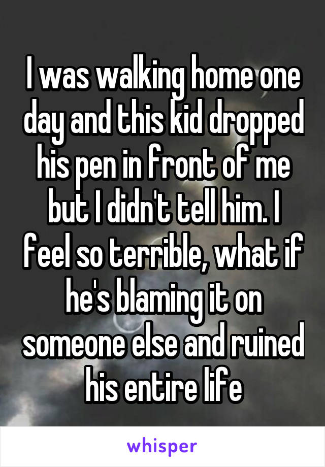 I was walking home one day and this kid dropped his pen in front of me but I didn't tell him. I feel so terrible, what if he's blaming it on someone else and ruined his entire life