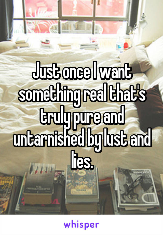 Just once I want something real that's truly pure and untarnished by lust and lies.