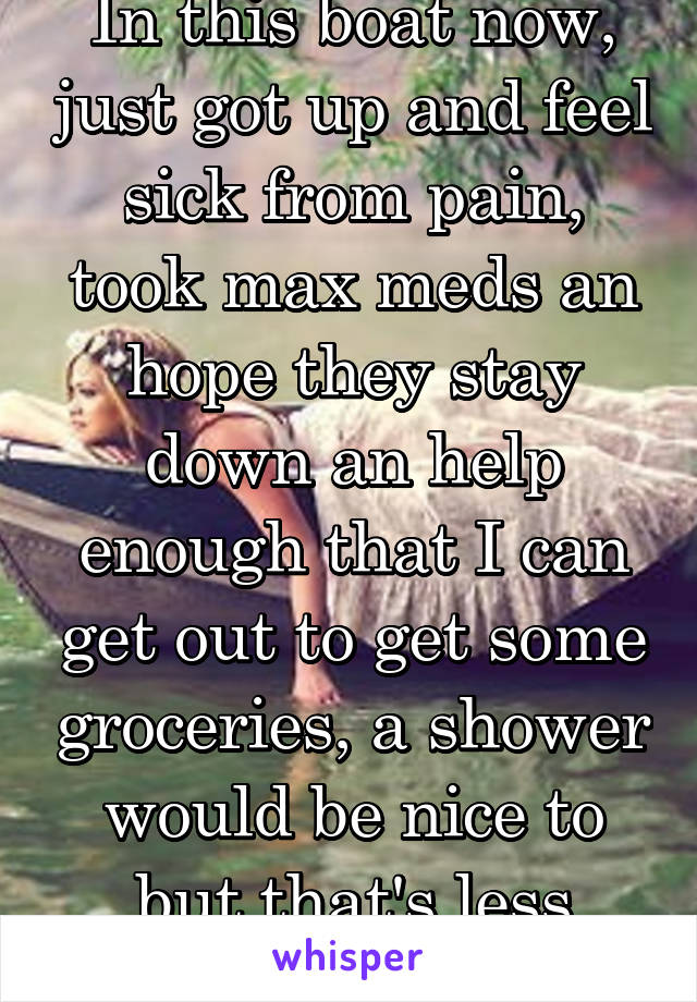 In this boat now, just got up and feel sick from pain, took max meds an hope they stay down an help enough that I can get out to get some groceries, a shower would be nice to but that's less important