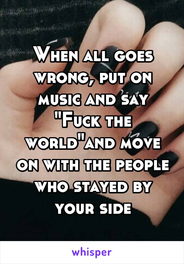 When all goes wrong, put on music and say "Fuck the world"and move on with the people who stayed by your side