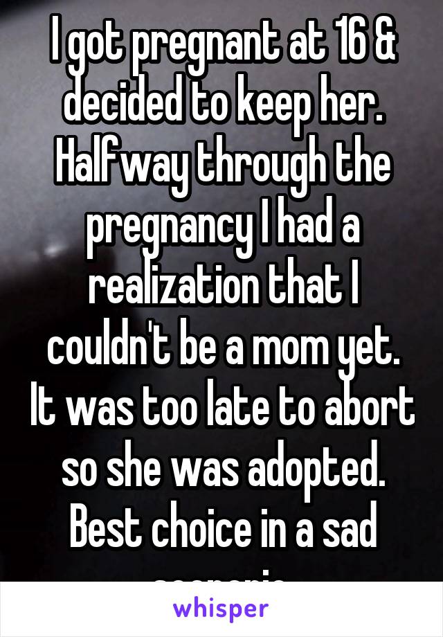 I got pregnant at 16 & decided to keep her. Halfway through the pregnancy I had a realization that I couldn't be a mom yet. It was too late to abort so she was adopted. Best choice in a sad scenerio.