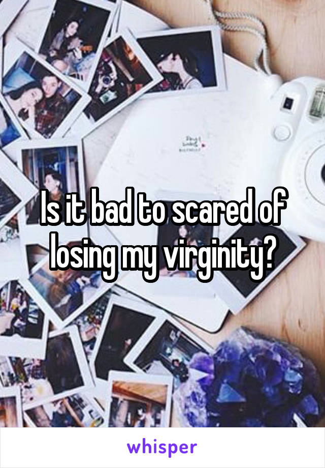 Is it bad to scared of losing my virginity?