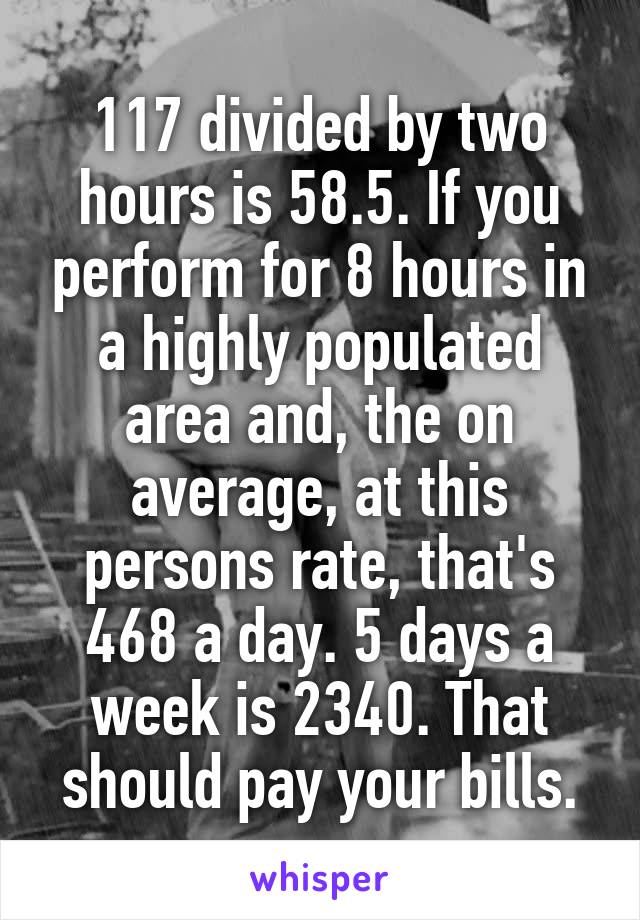 117 divided by two hours is 58.5. If you perform for 8 hours in a highly populated area and, the on average, at this persons rate, that's 468 a day. 5 days a week is 2340. That should pay your bills.