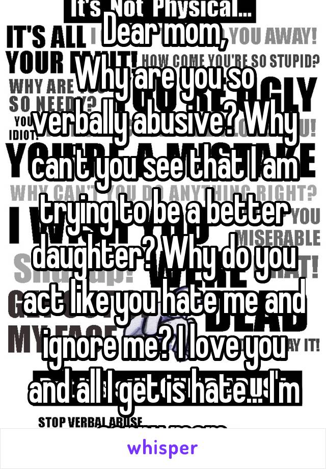 Dear mom,
Why are you so verbally abusive? Why can't you see that I am trying to be a better daughter? Why do you act like you hate me and ignore me? I love you and all I get is hate... I'm sorry mom.