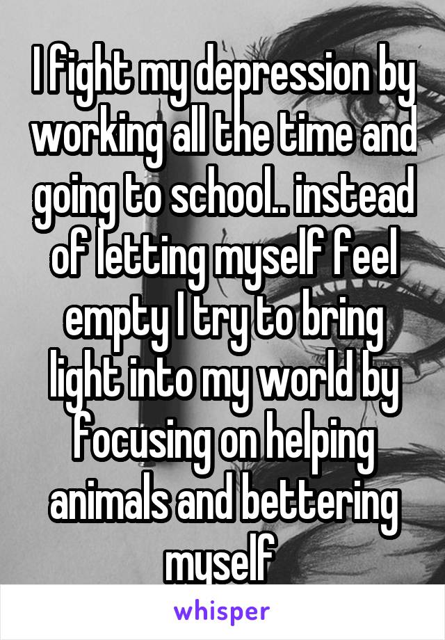 I fight my depression by working all the time and going to school.. instead of letting myself feel empty I try to bring light into my world by focusing on helping animals and bettering myself 