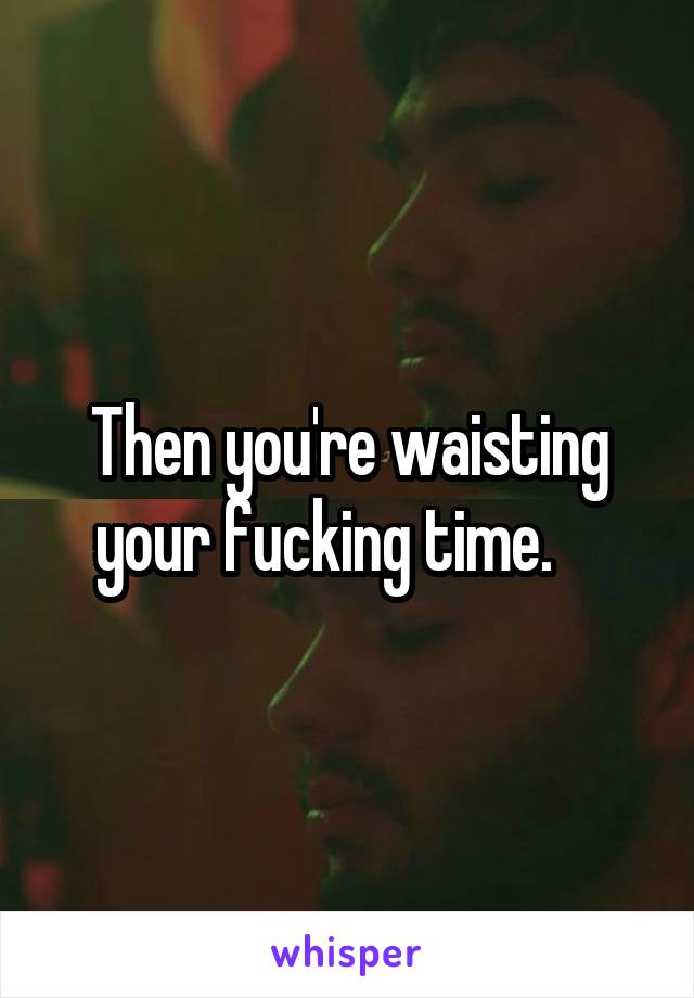 Then you're waisting your fucking time.    