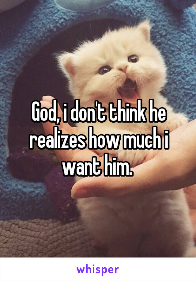 God, i don't think he realizes how much i want him. 