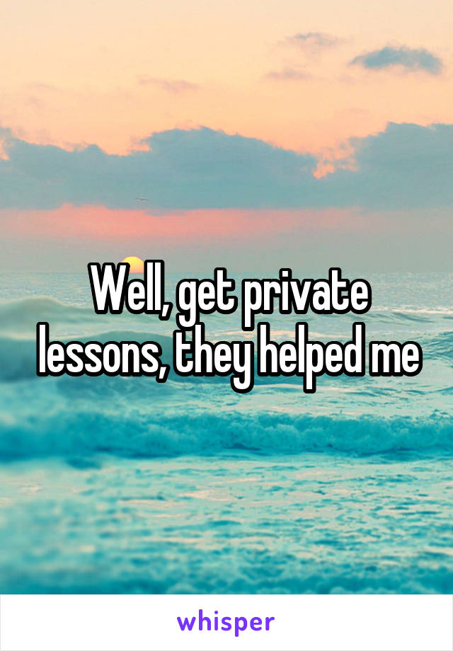 Well, get private lessons, they helped me