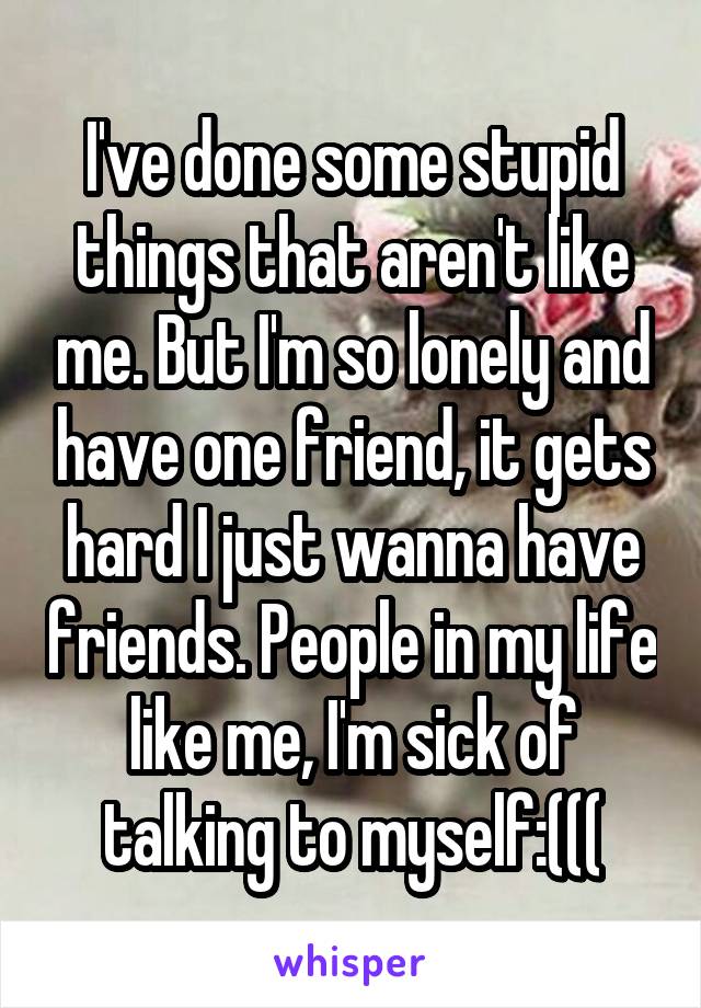 I've done some stupid things that aren't like me. But I'm so lonely and have one friend, it gets hard I just wanna have friends. People in my life like me, I'm sick of talking to myself:(((