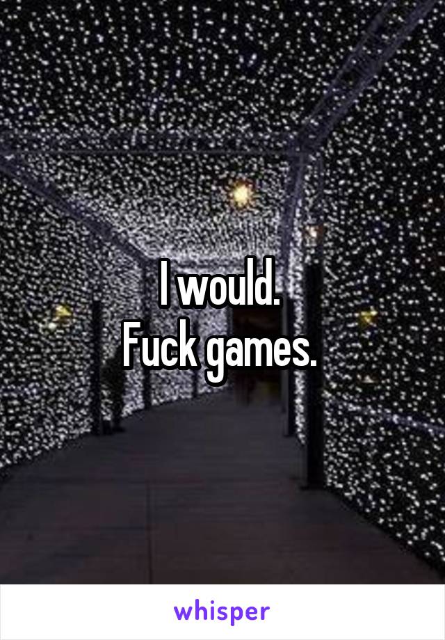 I would. 
Fuck games. 