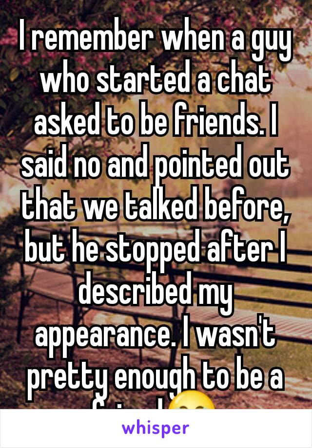 I remember when a guy who started a chat asked to be friends. I said no and pointed out that we talked before, but he stopped after I described my appearance. I wasn't pretty enough to be a friend😂