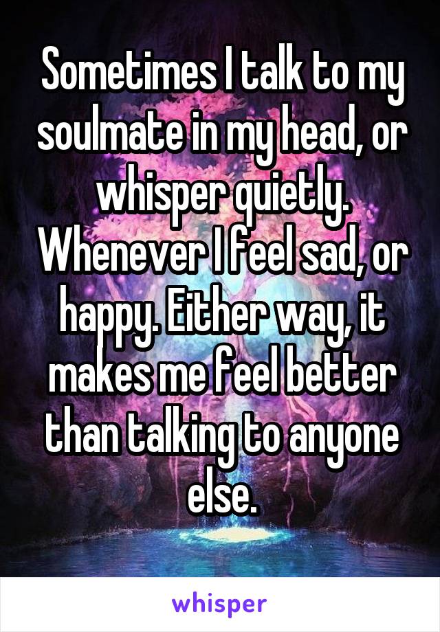 Sometimes I talk to my soulmate in my head, or whisper quietly. Whenever I feel sad, or happy. Either way, it makes me feel better than talking to anyone else.
