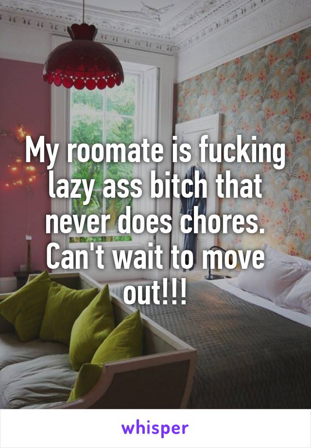 My roomate is fucking lazy ass bitch that never does chores. Can't wait to move out!!!