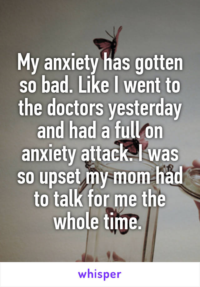 My anxiety has gotten so bad. Like I went to the doctors yesterday and had a full on anxiety attack. I was so upset my mom had to talk for me the whole time. 