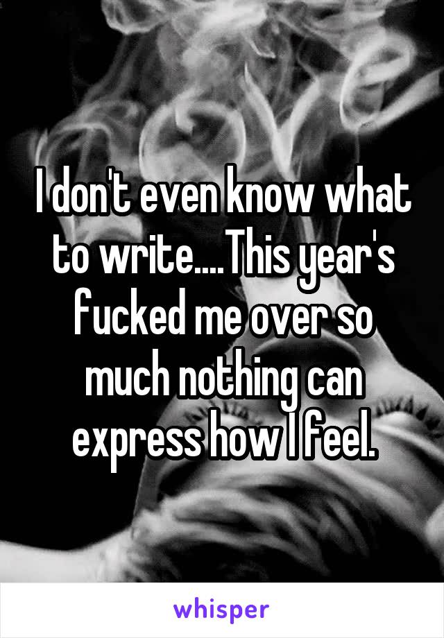 I don't even know what to write....This year's fucked me over so much nothing can express how I feel.