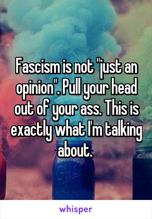 Fascism is not "just an opinion". Pull your head out of your ass. This is exactly what I'm talking about. 