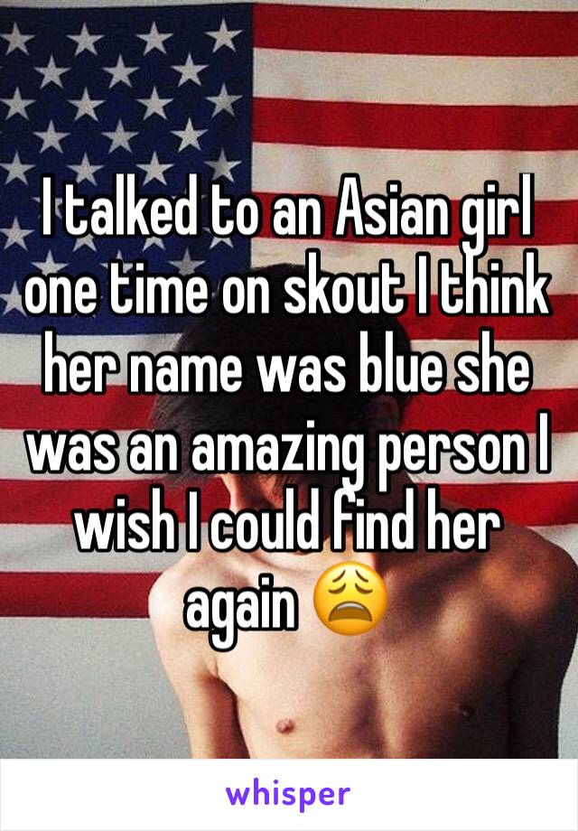 I talked to an Asian girl one time on skout I think her name was blue she was an amazing person I wish I could find her again 😩