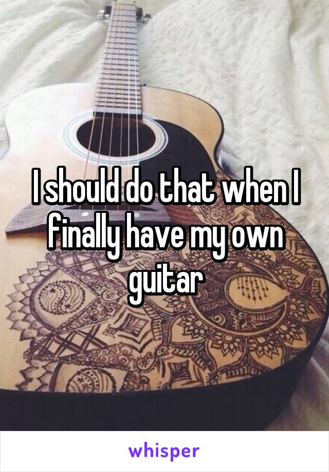I should do that when I finally have my own guitar