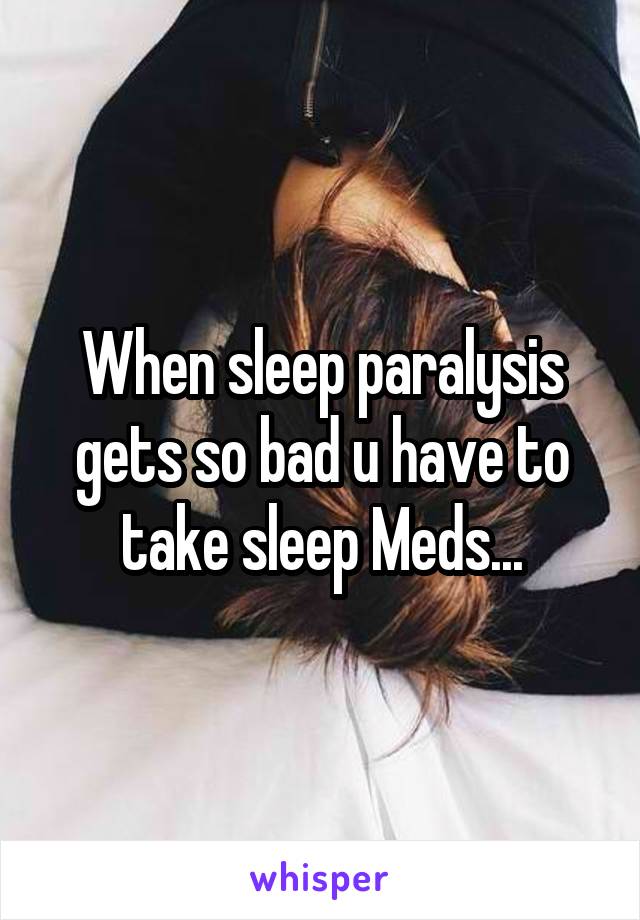 When sleep paralysis gets so bad u have to take sleep Meds...