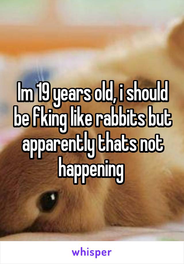 Im 19 years old, i should be fking like rabbits but apparently thats not happening 