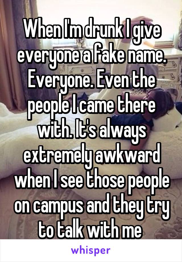 When I'm drunk I give everyone a fake name. Everyone. Even the people I came there with. It's always extremely awkward when I see those people on campus and they try to talk with me 