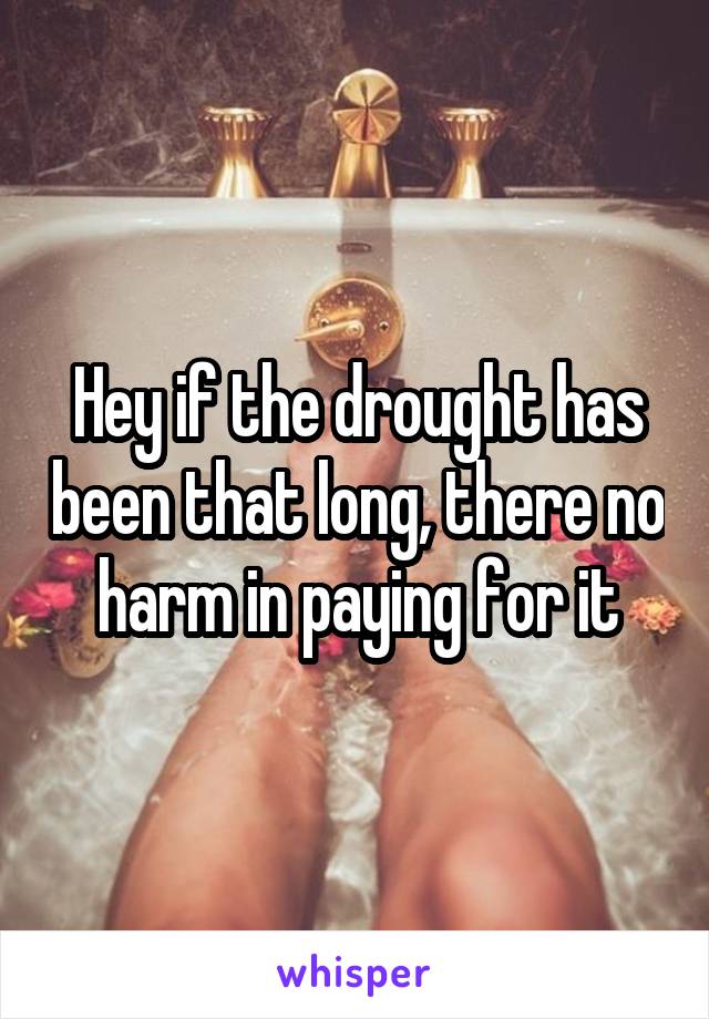 Hey if the drought has been that long, there no harm in paying for it