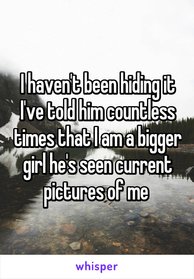 I haven't been hiding it I've told him countless times that I am a bigger girl he's seen current pictures of me 