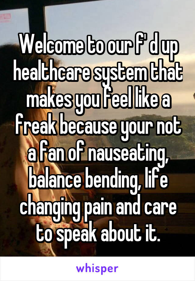 Welcome to our f' d up healthcare system that makes you feel like a freak because your not a fan of nauseating, balance bending, life changing pain and care to speak about it.