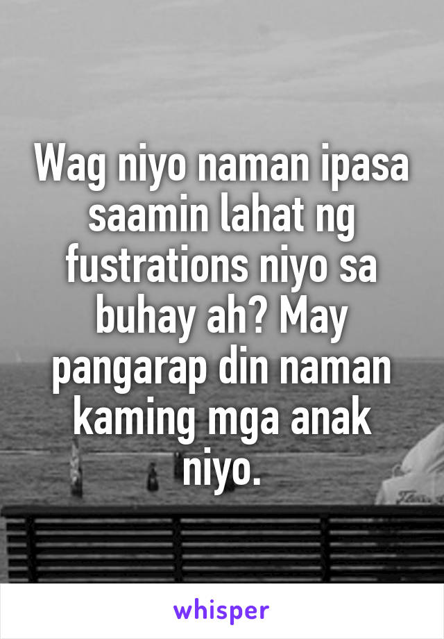 Wag niyo naman ipasa saamin lahat ng fustrations niyo sa buhay ah? May pangarap din naman kaming mga anak niyo.