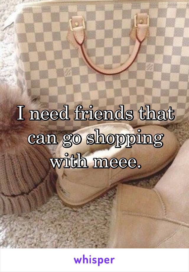 I need friends that can go shopping with meee.