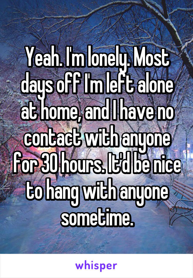 Yeah. I'm lonely. Most days off I'm left alone at home, and I have no contact with anyone for 30 hours. It'd be nice to hang with anyone sometime.