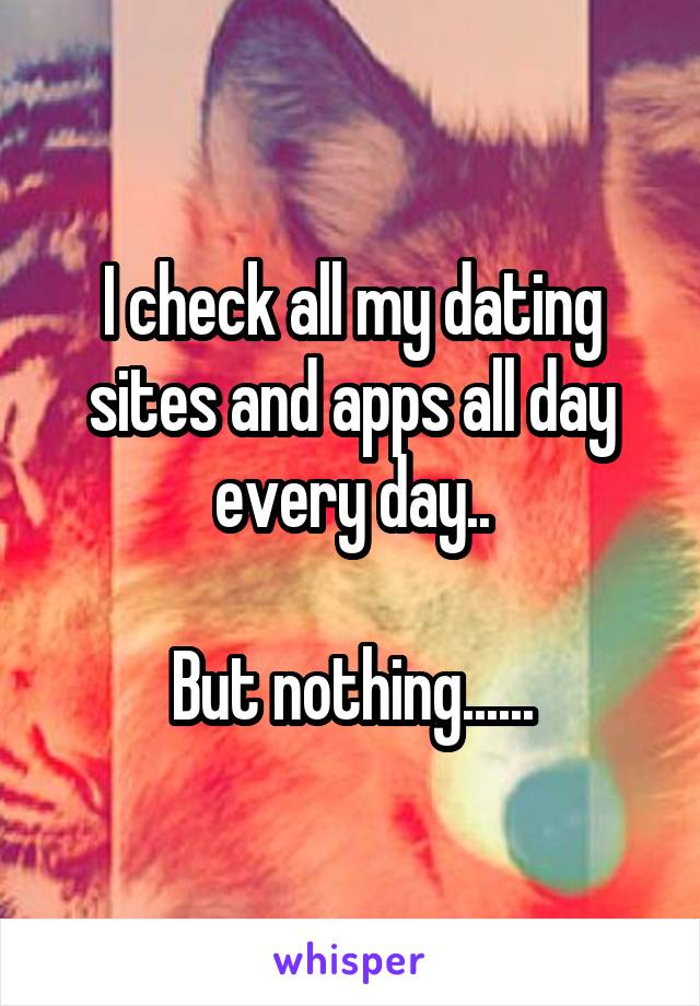 I check all my dating sites and apps all day every day..

But nothing......