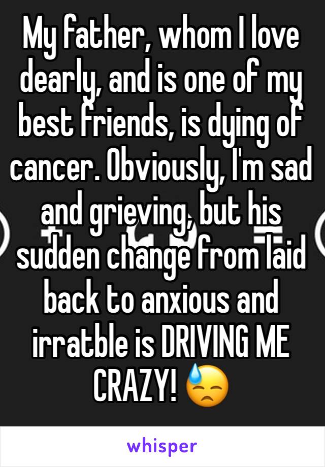 My father, whom I love dearly, and is one of my best friends, is dying of cancer. Obviously, I'm sad and grieving, but his sudden change from laid back to anxious and irratble is DRIVING ME CRAZY! 😓