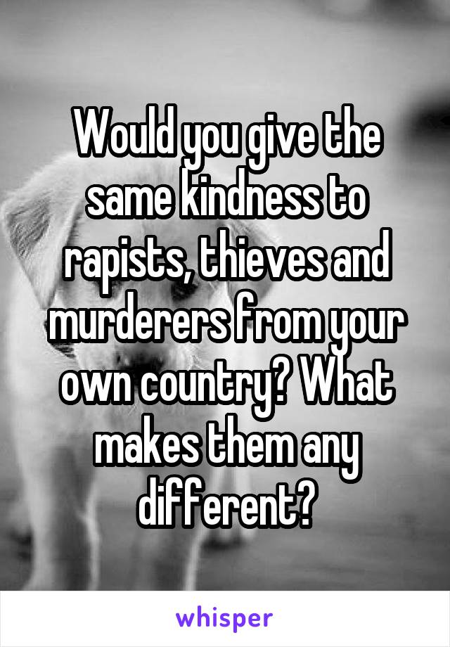 Would you give the same kindness to rapists, thieves and murderers from your own country? What makes them any different?