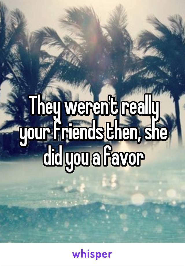 They weren't really your friends then, she did you a favor