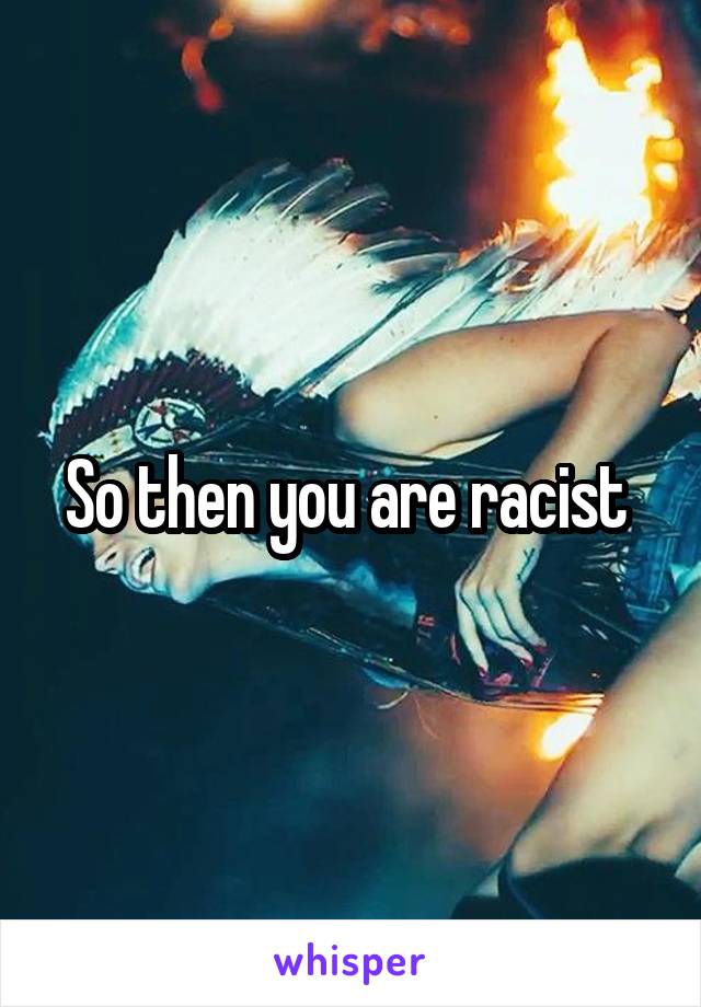 So then you are racist 