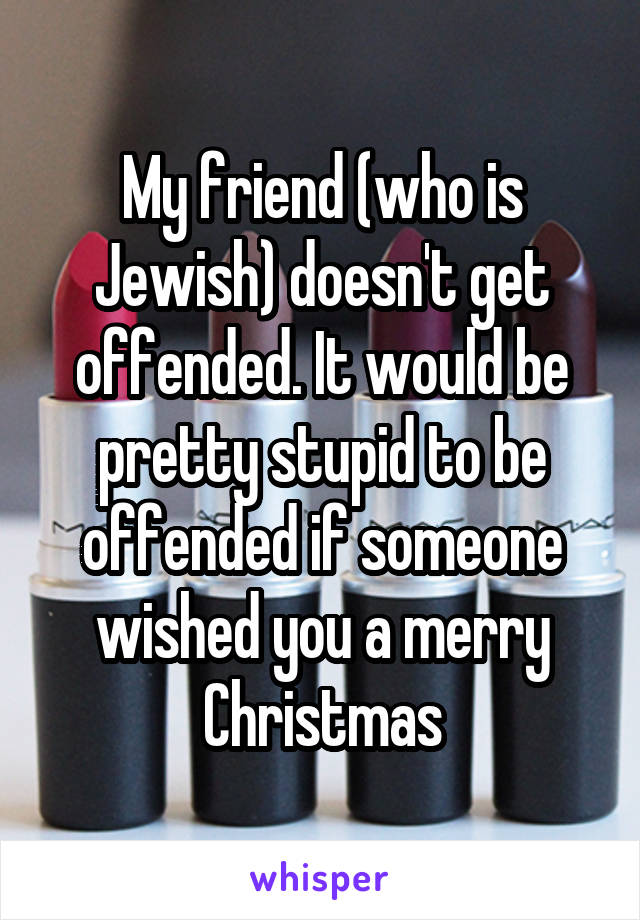 My friend (who is Jewish) doesn't get offended. It would be pretty stupid to be offended if someone wished you a merry Christmas