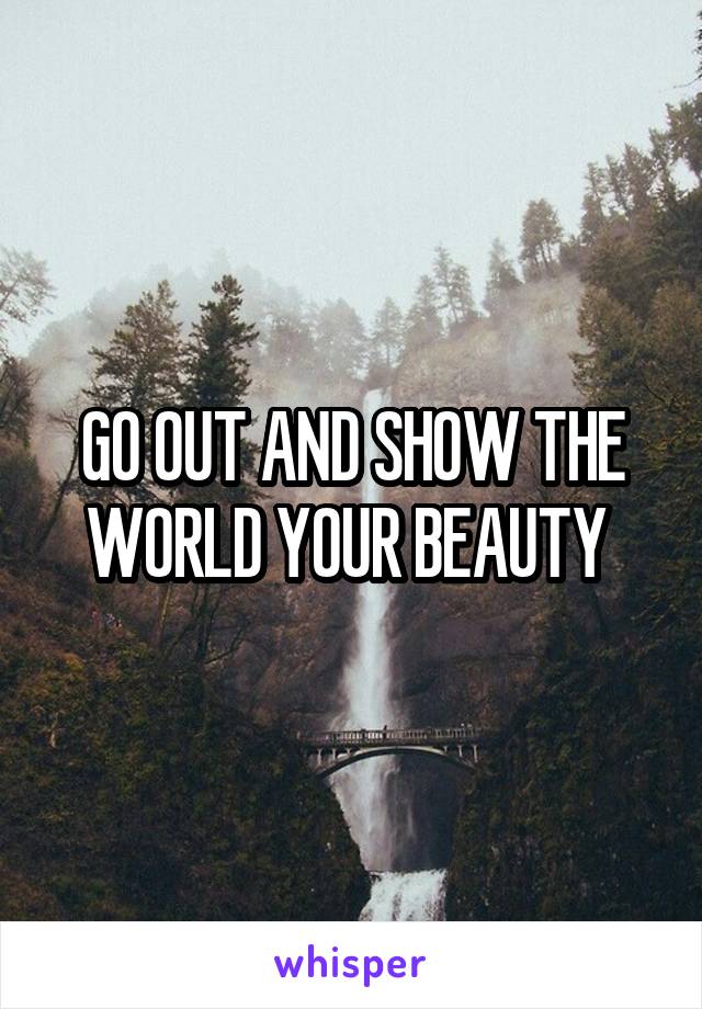 GO OUT AND SHOW THE WORLD YOUR BEAUTY 