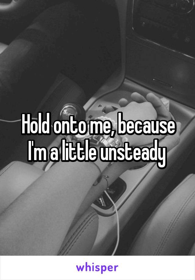 Hold onto me, because I'm a little unsteady 